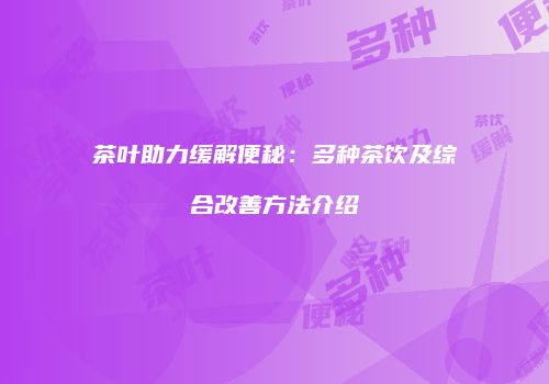 茶叶助力缓解便秘：多种茶饮及综合改善方法介绍