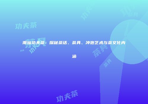 潮汕功夫茶：探秘茶话、茶具、冲泡艺术与茶文化内涵