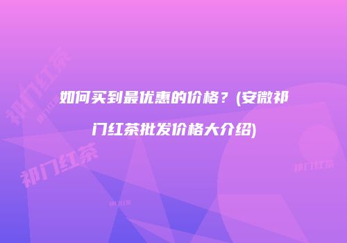 如何买到最优惠的价格？(安微祁门红茶批发价格大介绍)