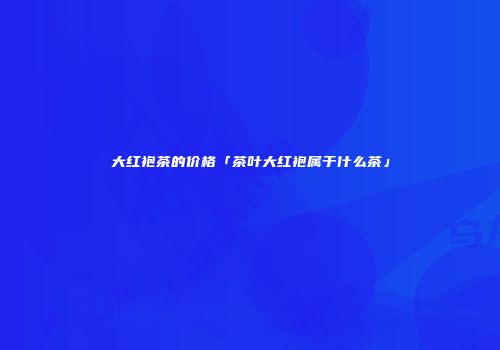 大红袍茶的价格「茶叶大红袍属于什么茶」