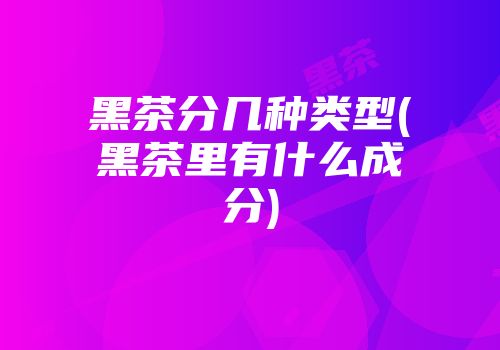 黑茶分几种类型(黑茶里有什么成分)