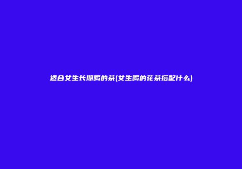 适合女生长期喝的茶(女生喝的花茶搭配什么)
