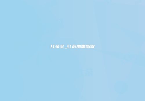 红茶会_红茶加重感冒