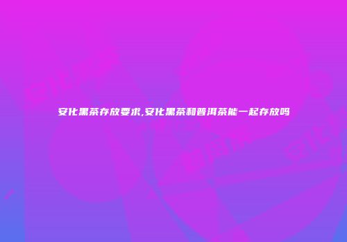 安化黑茶存放要求,安化黑茶和普洱茶能一起存放吗
