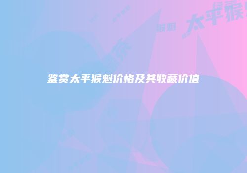 鉴赏太平猴魁价格及其收藏价值