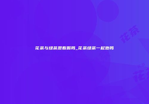 花茶与绿茶混着喝吗_花茶绿茶一起泡吗