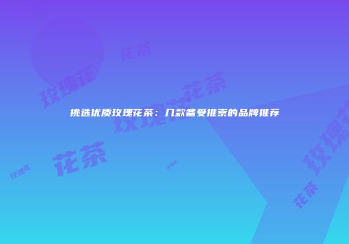 挑选优质玫瑰花茶：几款备受推崇的品牌推荐