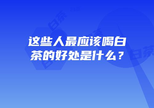 这些人最应该喝白茶的好处是什么？