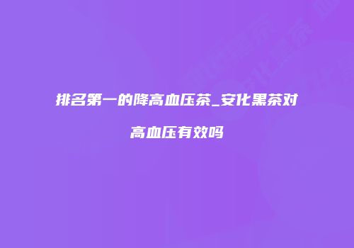 排名第一的降高血压茶_安化黑茶对高血压有效吗