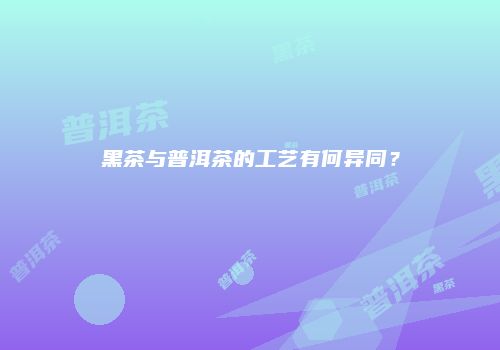 黑茶与普洱茶的工艺有何异同？