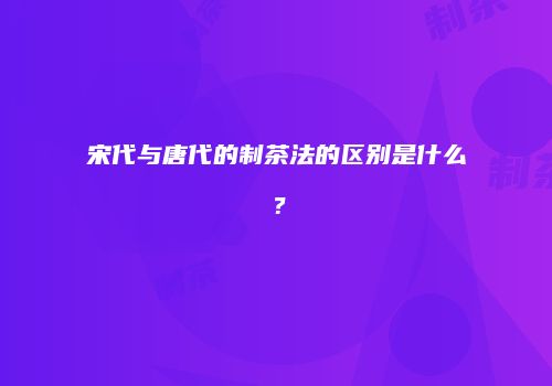 宋代与唐代的制茶法的区别是什么？