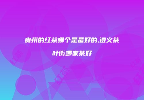 贵州的红茶哪个是最好的,遵义茶叶街哪家茶好