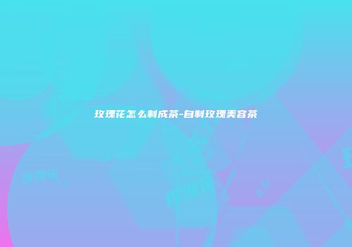 玫瑰花怎么制成茶-自制玫瑰美容茶