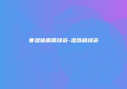 寒湿体质喝绿茶-湿热和绿茶