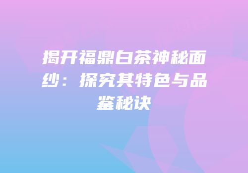 揭开福鼎白茶神秘面纱：探究其特色与品鉴秘诀