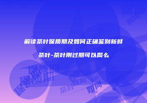 解读茶叶保质期及如何正确鉴别新鲜茶叶-茶叶刚过期可以喝么