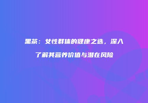 黑茶：女性群体的健康之选，深入了解其营养价值与潜在风险