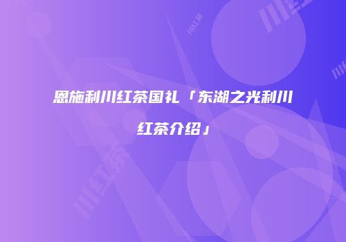 恩施利川红茶国礼「东湖之光利川红茶介绍」