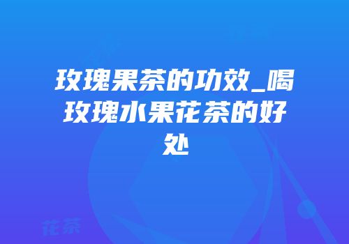 玫瑰果茶的功效_喝玫瑰水果花茶的好处