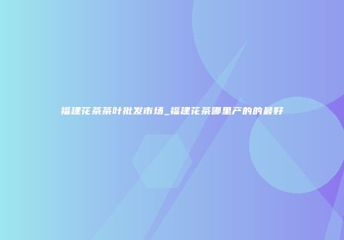 福建花茶茶叶批发市场_福建花茶哪里产的的最好