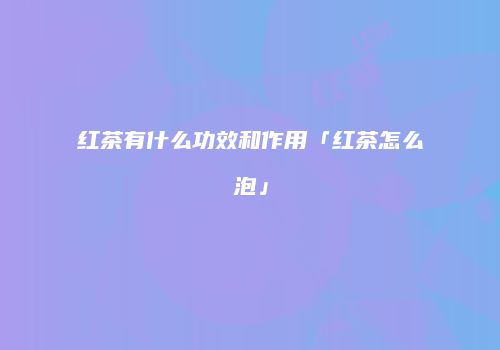红茶有什么功效和作用「红茶怎么泡」