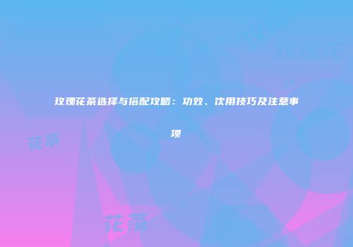 玫瑰花茶选择与搭配攻略：功效、饮用技巧及注意事项
