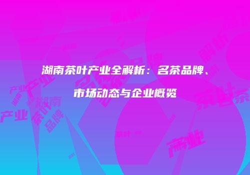 湖南茶叶产业全解析：名茶品牌、市场动态与企业概览