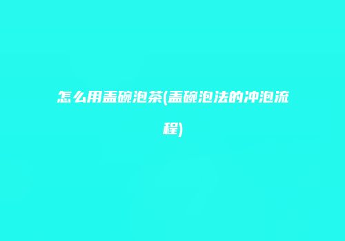 怎么用盖碗泡茶(盖碗泡法的冲泡流程)