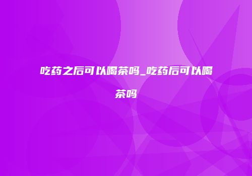 吃药之后可以喝茶吗_吃药后可以喝茶吗