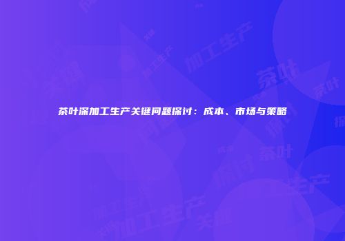 茶叶深加工生产关键问题探讨：成本、市场与策略