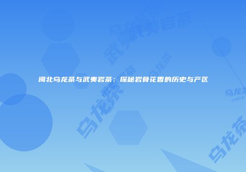 闽北乌龙茶与武夷岩茶：探秘岩骨花香的历史与产区