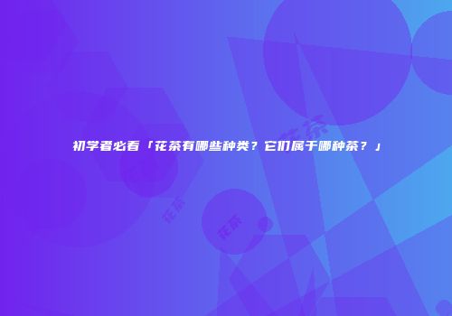 初学者必看「花茶有哪些种类？它们属于哪种茶？」