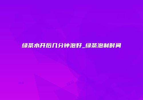 绿茶水开后几分钟泡好_绿茶泡制时间