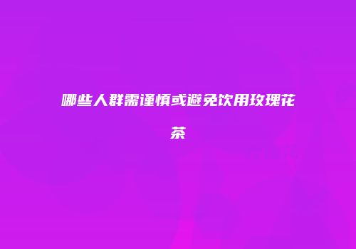 哪些人群需谨慎或避免饮用玫瑰花茶