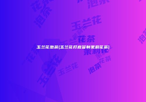 玉兰花泡茶(玉兰花打底窨制茉莉花茶)