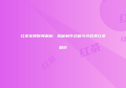 红茶发酵时间解析：揭秘制作过程与冷后浑红茶知识