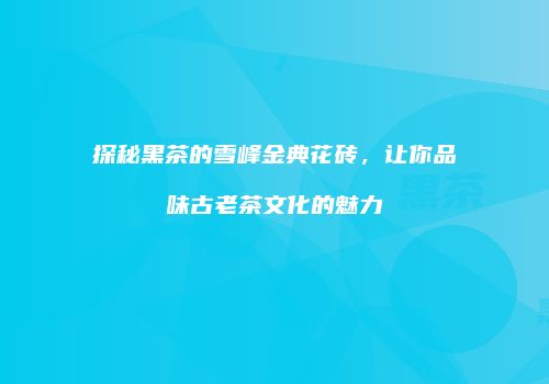 探秘黑茶的雪峰金典花砖，让你品味古老茶文化的魅力