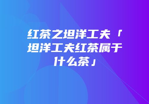 红茶之坦洋工夫「坦洋工夫红茶属于什么茶」