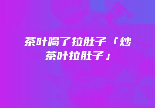 茶叶喝了拉肚子「炒茶叶拉肚子」