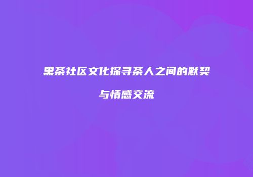 黑茶社区文化探寻茶人之间的默契与情感交流