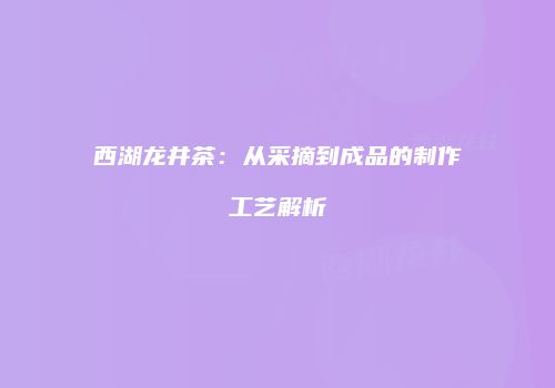 西湖龙井茶：从采摘到成品的制作工艺解析