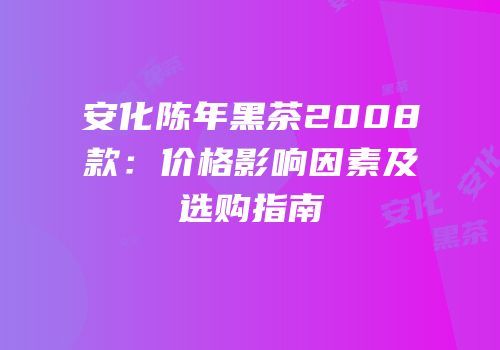 安化陈年黑茶2008款：价格影响因素及选购指南