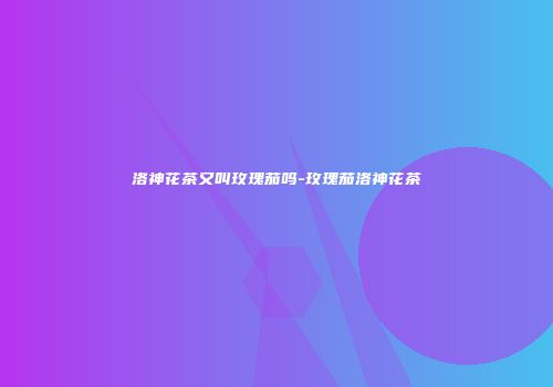洛神花茶又叫玫瑰茄吗-玫瑰茄洛神花茶
