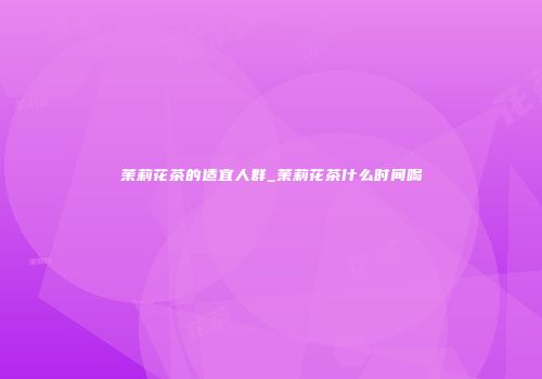 茉莉花茶的适宜人群_茉莉花茶什么时间喝