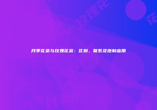 月季花茶与玫瑰花茶：区别、联系及泡制应用