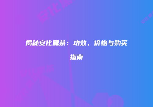 揭秘安化黑茶：功效、价格与购买指南