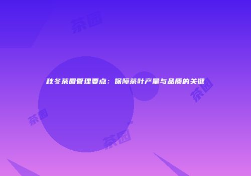 秋冬茶园管理要点：保障茶叶产量与品质的关键