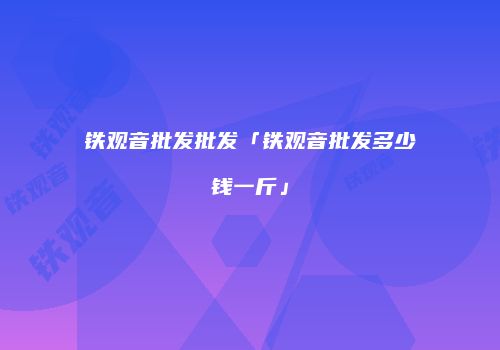 铁观音批发批发「铁观音批发多少钱一斤」