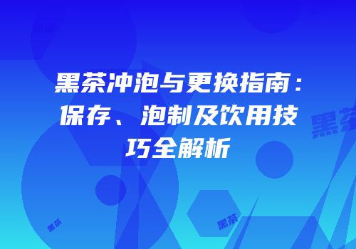 黑茶冲泡与更换指南：保存、泡制及饮用技巧全解析