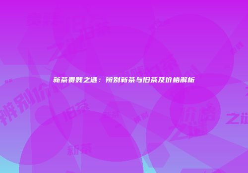 新茶贵贱之谜：辨别新茶与旧茶及价格解析